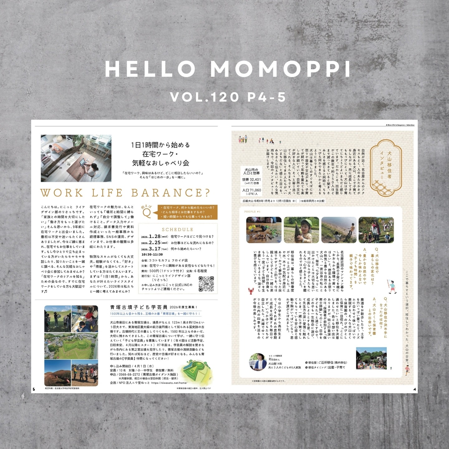 .
MOMOPPI vol.120

P4-5

リアルな移住理由を聞いてみた！
◼︎犬山移住者インタビュー◼︎

自然が近いし、名古屋からのアクセスもよいし、人のあたたかさが身近にあるし、住むのにちょうどいいまちだと思うんだよねー犬山って、ももっぴ編集ミーティングの雑談から始まったこの企画。

（ももっぴ編集部🍑は犬山移住組が多いんです。）

犬山の魅力を伝えるべく、実際に移住してきたももっぴメンバーに「なぜ犬山に移住したの？」を教えてもらいました。

犬山市も公式で、犬山市の魅力を発信してますよ

【住むまちいぬやま】
@sumumachi_inuyama

https://www.sumumachi-inuyama.jp/

こちらのWEBサイト、すごく見やすいし、現在住んでいる人に役立つ情報が載ってるので、みなさんぜひ見てみてください

#犬山移住定住

- - - - - - - - - - - - - - - - 

◼︎1日1時間から始める在宅ワーク・気軽なおしゃべり会◼︎

「在宅ワーク、興味はあるけど、どこに相談したらいいの？」そんな「はじめの一歩」を一緒に。

主催：
npo法人にこっと ライフデザイン部
@nicotto_inuyama 

ライフデザイン部のおしゃべり会のお知らせです。

2026.1.28（wed） 
在宅ワークはどこで見つける？

2026.2.25（wed） 
お仕事はどんな流れになるの？

2026.3.17（tue） 
何から始めたらいい？

詳細：
@nicotto_inuyama 

- - - - - - - - - - - - - - - - 

◼︎青塚古墳子ども学芸員◼︎
2026 年度生募集！

企画 / NPO 法人ニワ里ねっと 
@niwasatonet

https://niwasato.net/home/