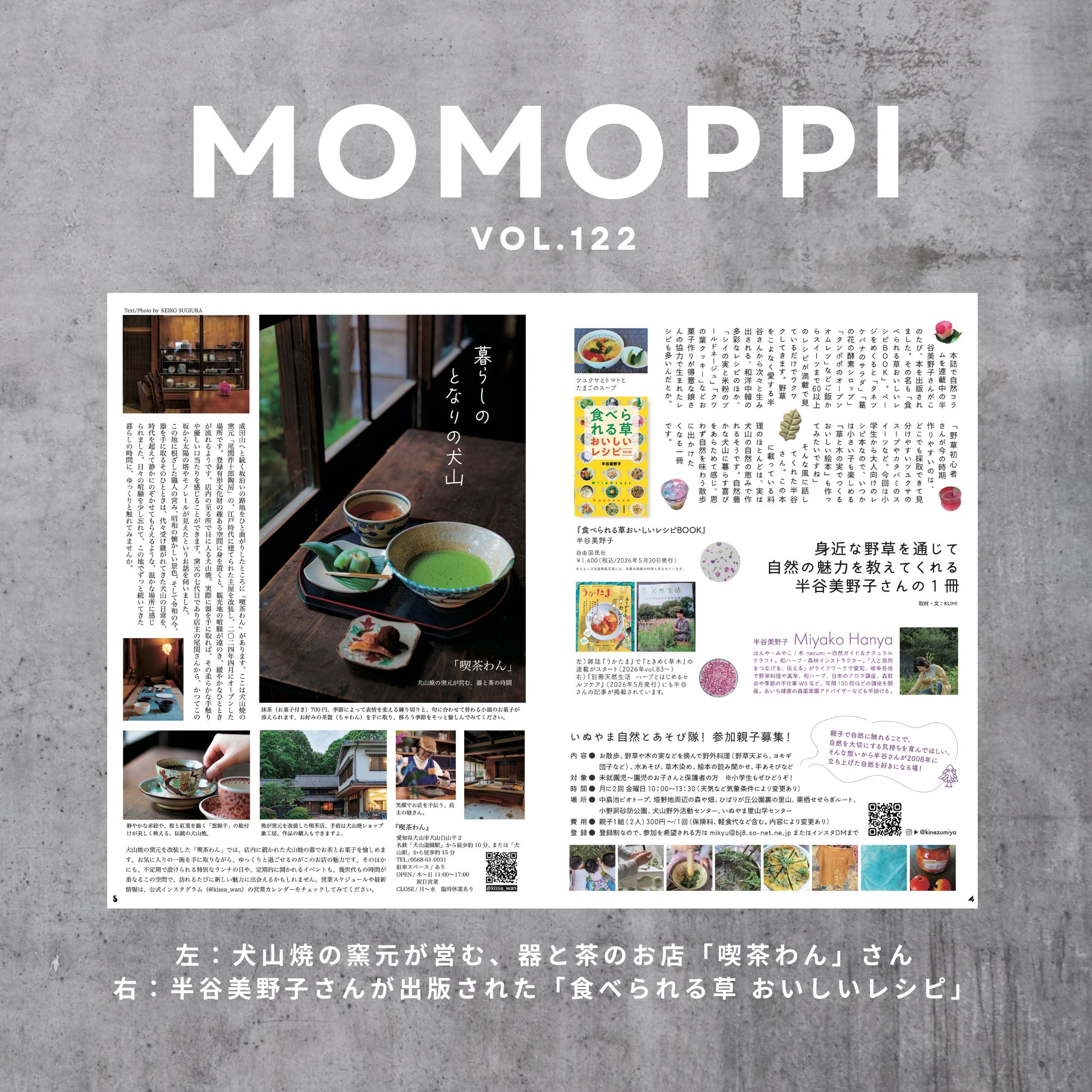 MOMOPPI vol.122
P4-5

中面のご紹介 つづき です。

■ 暮らしのとなりの犬山

犬山焼の窯元が営む、器と茶のお店「喫茶わん」さん

@kissa_wan 

■ 身近な野草を通じて
　自然の魅力を教えてくれる
　半谷美野子さんの１冊

　「食べられる草おいしいレシピ」

　MOMOPPIの元メンバーでもあり、本誌でも自然コラムを連載中の半谷さん が出版されたばかりの１冊について、おすすめのレシピや、今後の夢についてもお聞きしてきましたよ。

 @kinezumiya 

いぬやま自然とあそび隊！の親子さん募集についても載っていますので興味ある方はぜひご覧ください。

#ローカルーフリーマガジン
#愛知県 #犬山市 #inuyama 
#momoppi 
#ももっぴ通信 
#npo法人にこっと