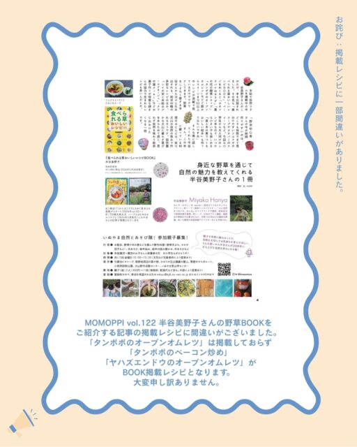 【お詫び】

MOMOPPI vol.122 記事掲載レシピに間違いがございました。

半谷美野子さん（@kinezumiya ）の野草BOOKをご紹介する記事の掲載レシピですが

「タンポポのオープンオムレツ」はBOOKに掲載されておらず💦

正しい掲載レシピは

「タンポポのベーコン炒め」

「ヤハズエンドウ（カラスノエンドウ）のオープンオムレツ」

となります。

どちらもとても美味しそうです

「タンポポのオープンオムレツ」は、BOOKには掲載されていませんが、いつも半谷さんの講座で作られているレシピなんだそうですよ。

こちらのレシピも気になります。

野草のレシピが気になる方はぜひ犬山の本屋さんへ行ってみてくださいね。

このたびは申し訳ありませんでした。

#食べられる草
#美味しいレシピ
#野草レシピ 
#ローカルーフリーマガジン
#愛知県 #犬山市 #inuyama
#momoppi
#ももっぴ通信
#npo法人にこっと