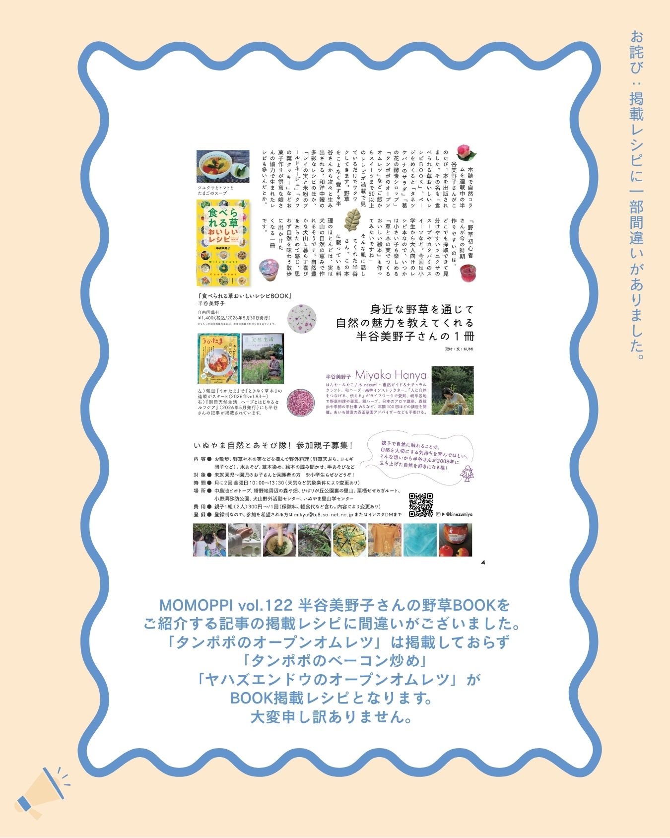 【お詫び】

MOMOPPI vol.122 記事掲載レシピに間違いがございました。

半谷美野子さん（@kinezumiya ）の野草BOOKをご紹介する記事の掲載レシピですが

「タンポポのオープンオムレツ」はBOOKに掲載されておらず💦

正しい掲載レシピは

「タンポポのベーコン炒め」

「ヤハズエンドウ（カラスノエンドウ）のオープンオムレツ」

となります。

どちらもとても美味しそうです

「タンポポのオープンオムレツ」は、BOOKには掲載されていませんが、いつも半谷さんの講座で作られているレシピなんだそうですよ。

こちらのレシピも気になります。

野草のレシピが気になる方はぜひ犬山の本屋さんへ行ってみてくださいね。

このたびは申し訳ありませんでした。

#食べられる草
#美味しいレシピ
#野草レシピ 
#ローカルーフリーマガジン
#愛知県 #犬山市 #inuyama
#momoppi
#ももっぴ通信
#npo法人にこっと